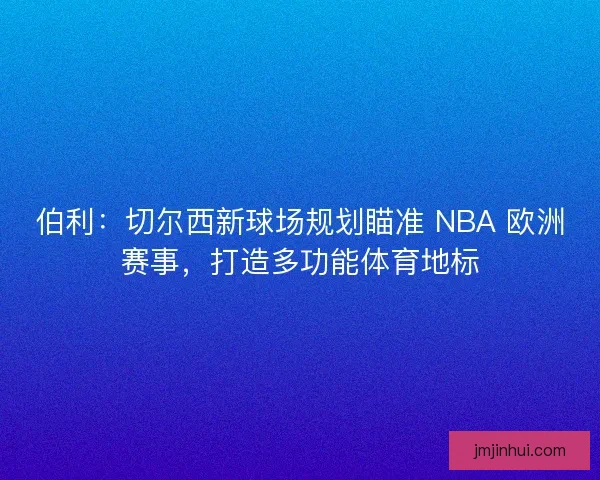 伯利：切尔西新球场规划瞄准 NBA 欧洲赛事，打造多功能体育地标