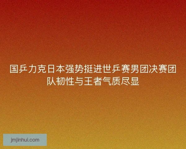 国乒力克日本强势挺进世乒赛男团决赛团队韧性与王者气质尽显