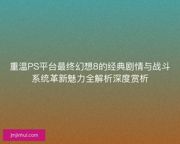 重温PS平台最终幻想8的经典剧情与战斗系统革新魅力全解析深度赏析