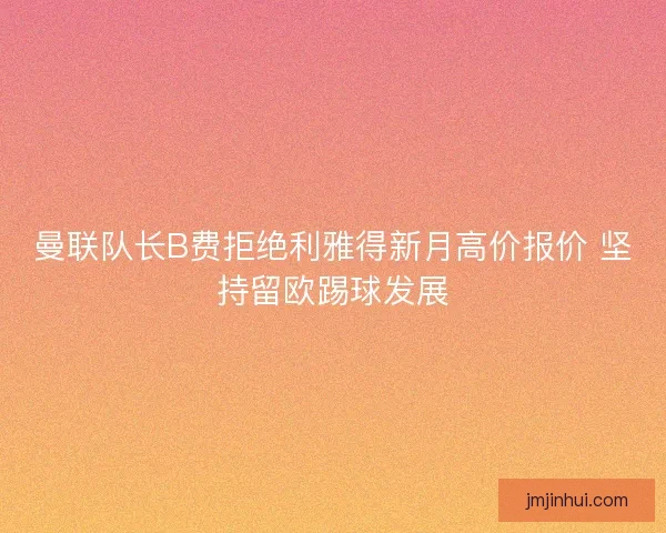 曼联队长B费拒绝利雅得新月高价报价 坚持留欧踢球发展 曼联队长B费拒绝利雅得新月高价报价 坚持留欧踢球发展