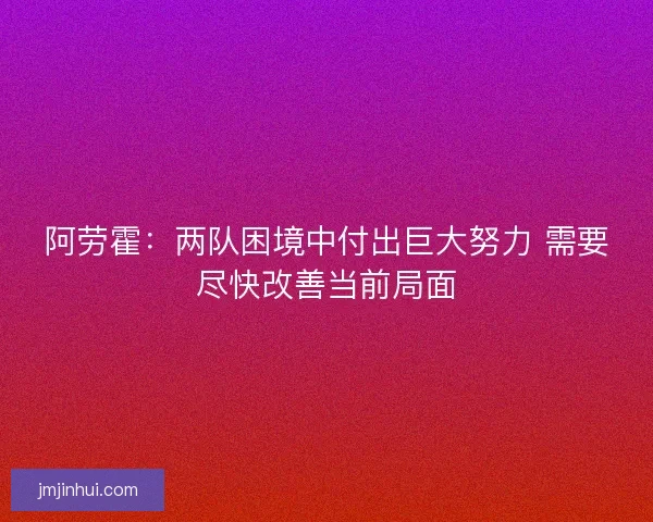 阿劳霍：两队困境中付出巨大努力 需要尽快改善当前局面