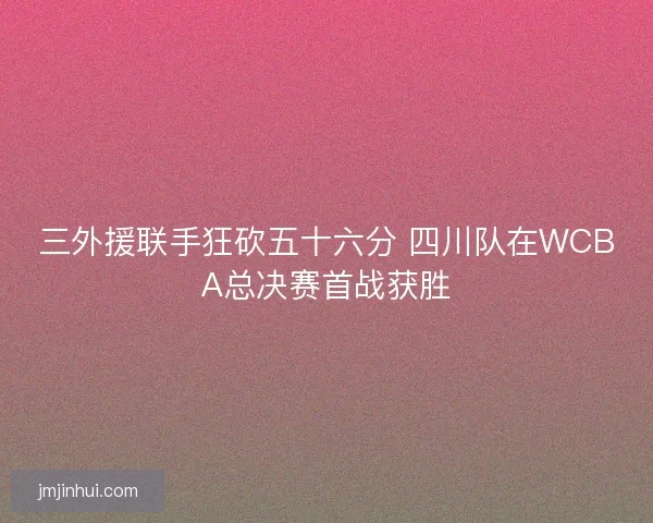 三外援联手狂砍五十六分 四川队在WCBA总决赛首战获胜