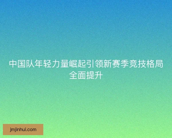 中国队年轻力量崛起引领新赛季竞技格局全面提升