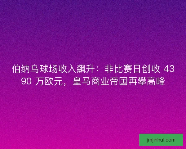 伯纳乌球场收入飙升：非比赛日创收 4390 万欧元，皇马商业帝国再攀高峰