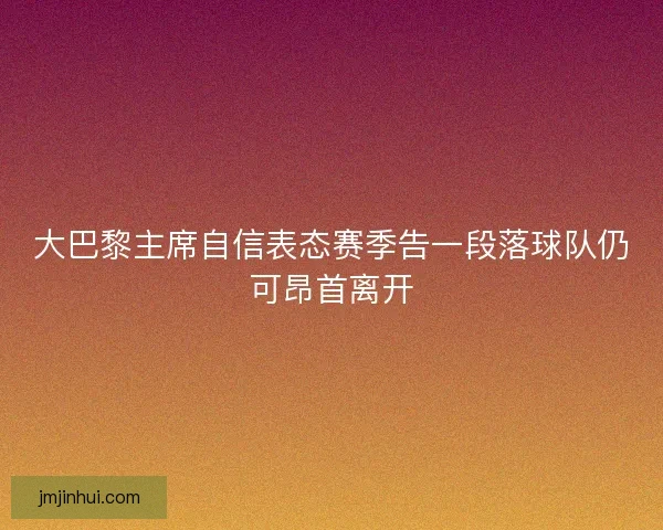 大巴黎主席自信表态赛季告一段落球队仍可昂首离开