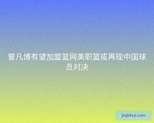 曾凡博有望加盟篮网美职篮或再现中国球员对决