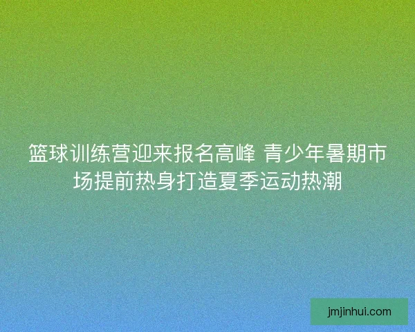 篮球训练营迎来报名高峰 青少年暑期市场提前热身打造夏季运动热潮