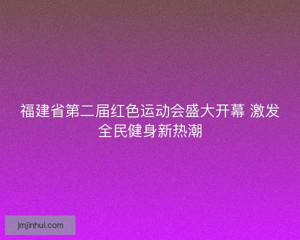 福建省第二届红色运动会盛大开幕 激发全民健身新热潮