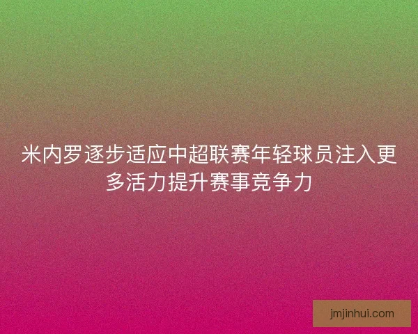 米内罗逐步适应中超联赛年轻球员注入更多活力提升赛事竞争力 米内罗逐步适应中超联赛年轻球员注入更多活力提升赛事竞争力