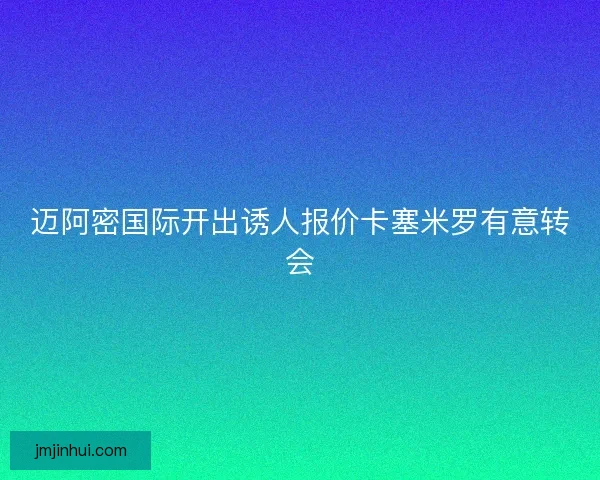 迈阿密国际开出诱人报价卡塞米罗有意转会