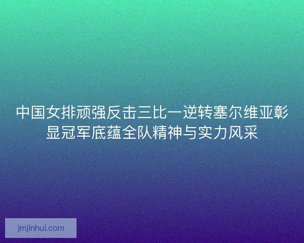 中国女排顽强反击三比一逆转塞尔维亚彰显冠军底蕴全队精神与实力风采