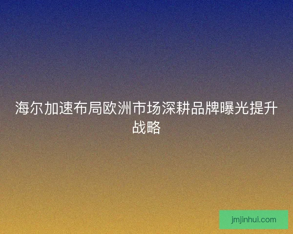 海尔加速布局欧洲市场深耕品牌曝光提升战略