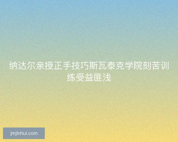 纳达尔亲授正手技巧斯瓦泰克学院刻苦训练受益匪浅 纳达尔亲授正手技巧斯瓦泰克学院刻苦训练受益匪浅