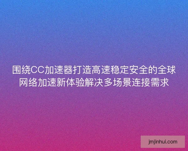 围绕CC加速器打造高速稳定安全的全球网络加速新体验解决多场景连接需求