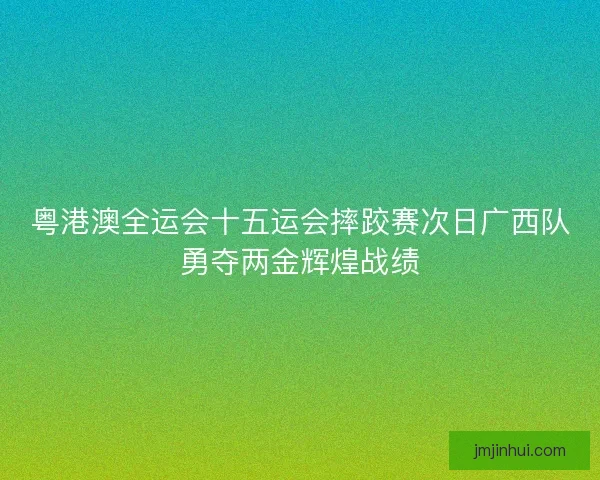 粤港澳全运会十五运会摔跤赛次日广西队勇夺两金辉煌战绩
