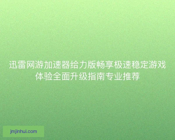 迅雷网游加速器给力版畅享极速稳定游戏体验全面升级指南专业推荐