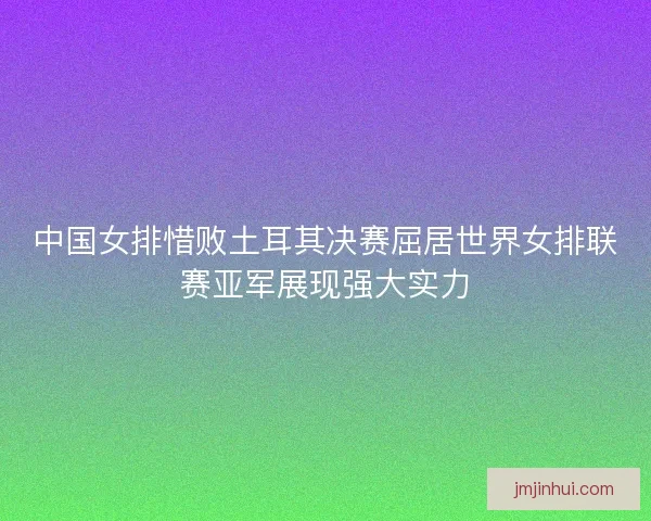中国女排惜败土耳其决赛屈居世界女排联赛亚军展现强大实力