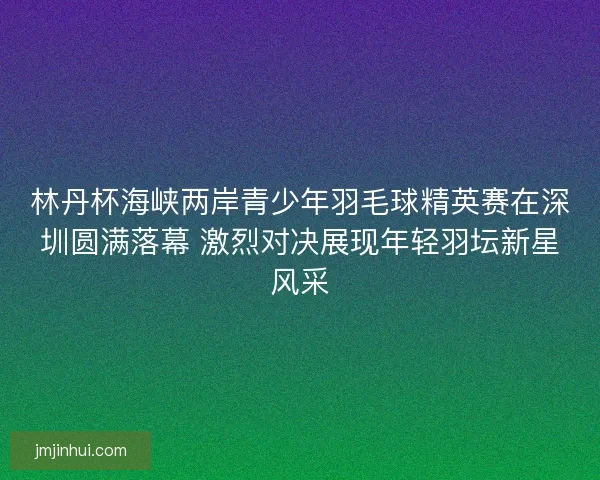 林丹杯海峡两岸青少年羽毛球精英赛在深圳圆满落幕 激烈对决展现年轻羽坛新星风采